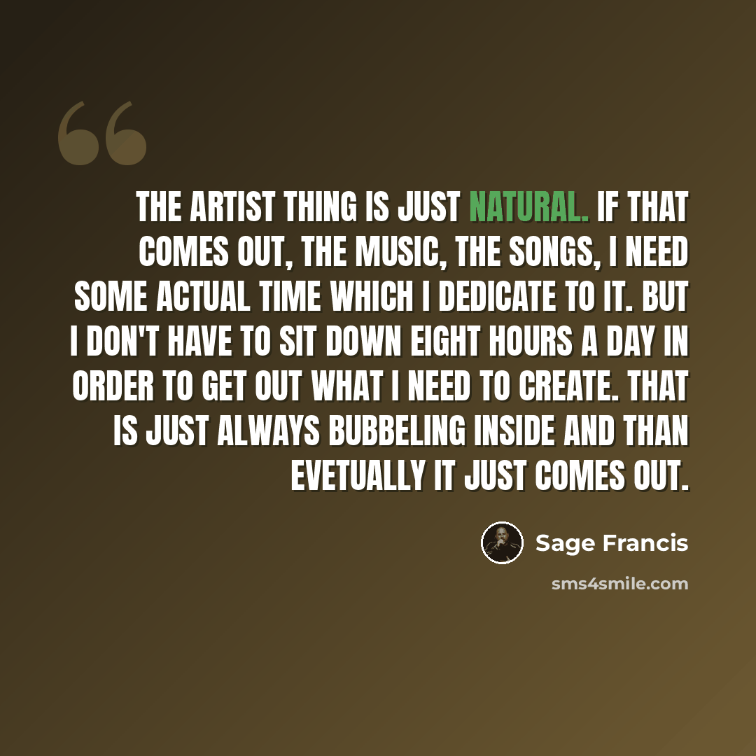 “The artist thing is just natural. If that comes out, the music, the songs, I need some actual time which I dedicate to it. But I don't have to sit down eight hours a day in order to get out what I need to create. That is just always bubbeling inside and than evetually it just comes out.” quote by Sage Francis