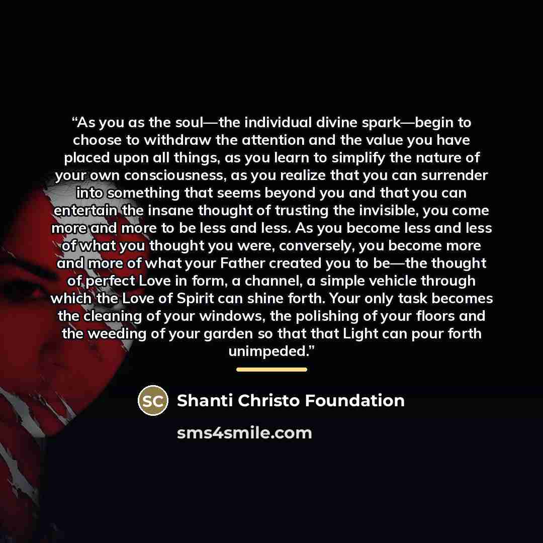 “As you as the soul—the individual divine spark—begin to choose to withdraw the attention and the value you have placed upon all things, as you learn to simplify the nature of your own consciousness, as you realize that you can surrender into something that seems beyond you and that you can…” quote by Shanti Christo Foundation