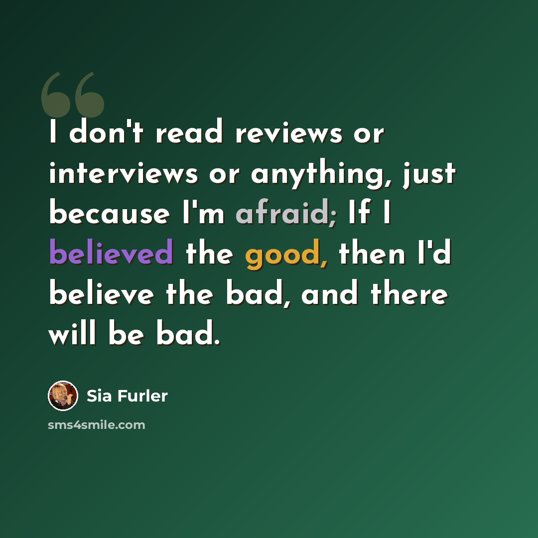 “I don't read reviews or interviews or anything, just because I'm afraid; If I believed the good, then I'd believe the bad, and there will be bad.” quote by Sia Furler