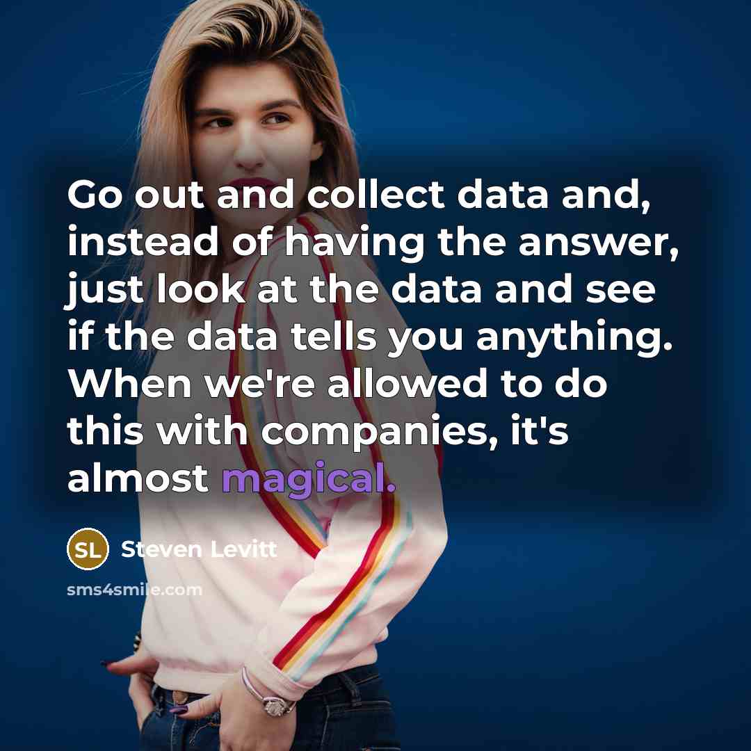 “Go out and collect data and, instead of having the answer, just look at the data and see if the data tells you anything. When we're allowed to do this with companies, it's almost magical.” quote by Steven Levitt
