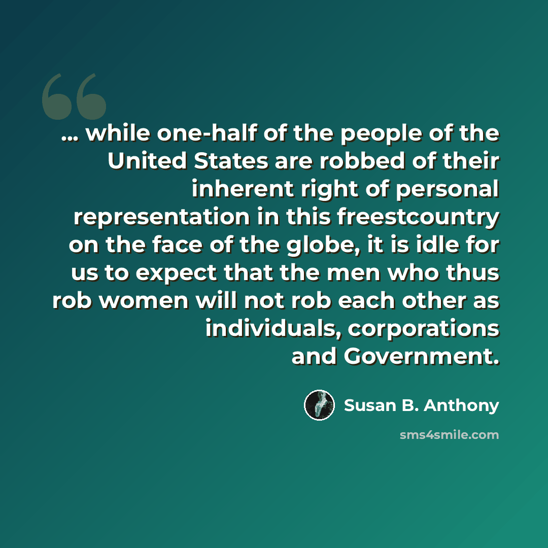 “... while one-half of the people of the United States are robbed of their inherent right of personal representation in this freestcountry on the face of the globe, it is idle for us to expect that the men who thus rob women will not rob each other as individuals, corporations and Government.” quote by Susan B. Anthony