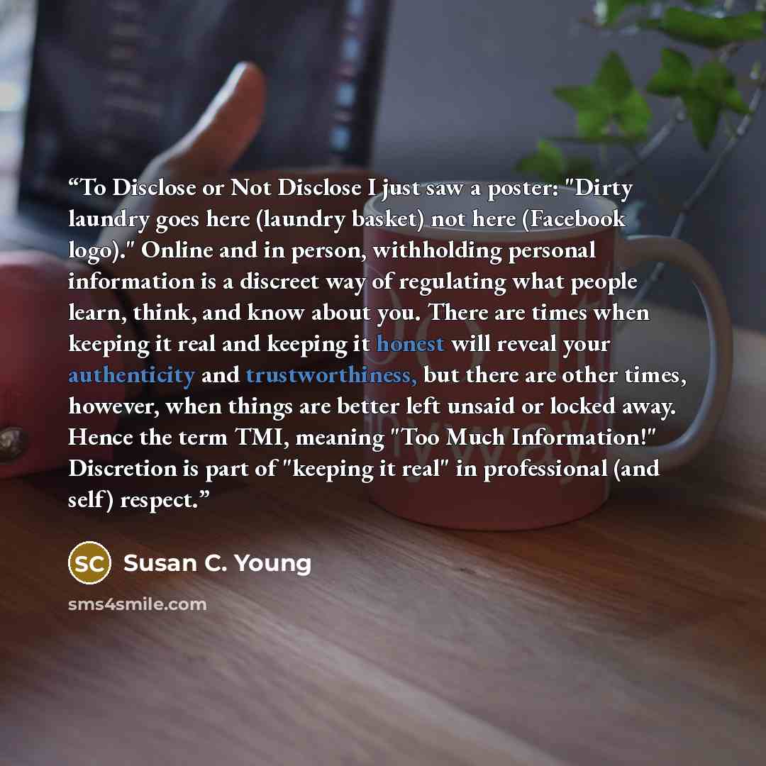 “To Disclose or Not Disclose I just saw a poster: "Dirty laundry goes here (laundry basket) not here (Facebook logo)." Online and in person, withholding personal information is a discreet way of regulating what people learn, think, and know about you. There are times when keeping it real and…” quote by Susan C. Young