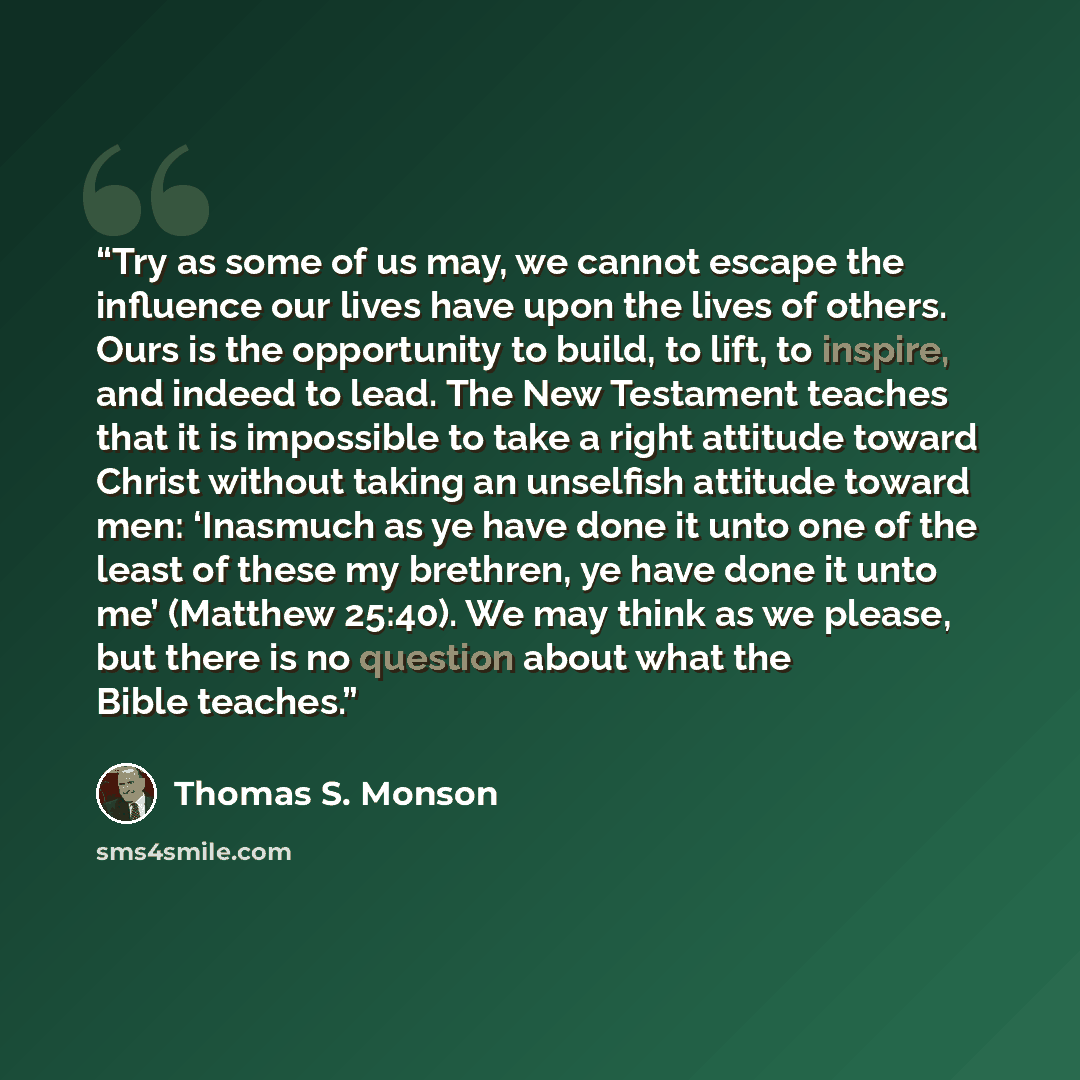 “Try as some of us may, we cannot escape the influence our lives have upon the lives of others. Ours is the opportunity to build, to lift, to inspire, and indeed to lead. The New Testament teaches that it is impossible to take a right attitude toward Christ without taking an unselfish attitude…” quote by Thomas S. Monson