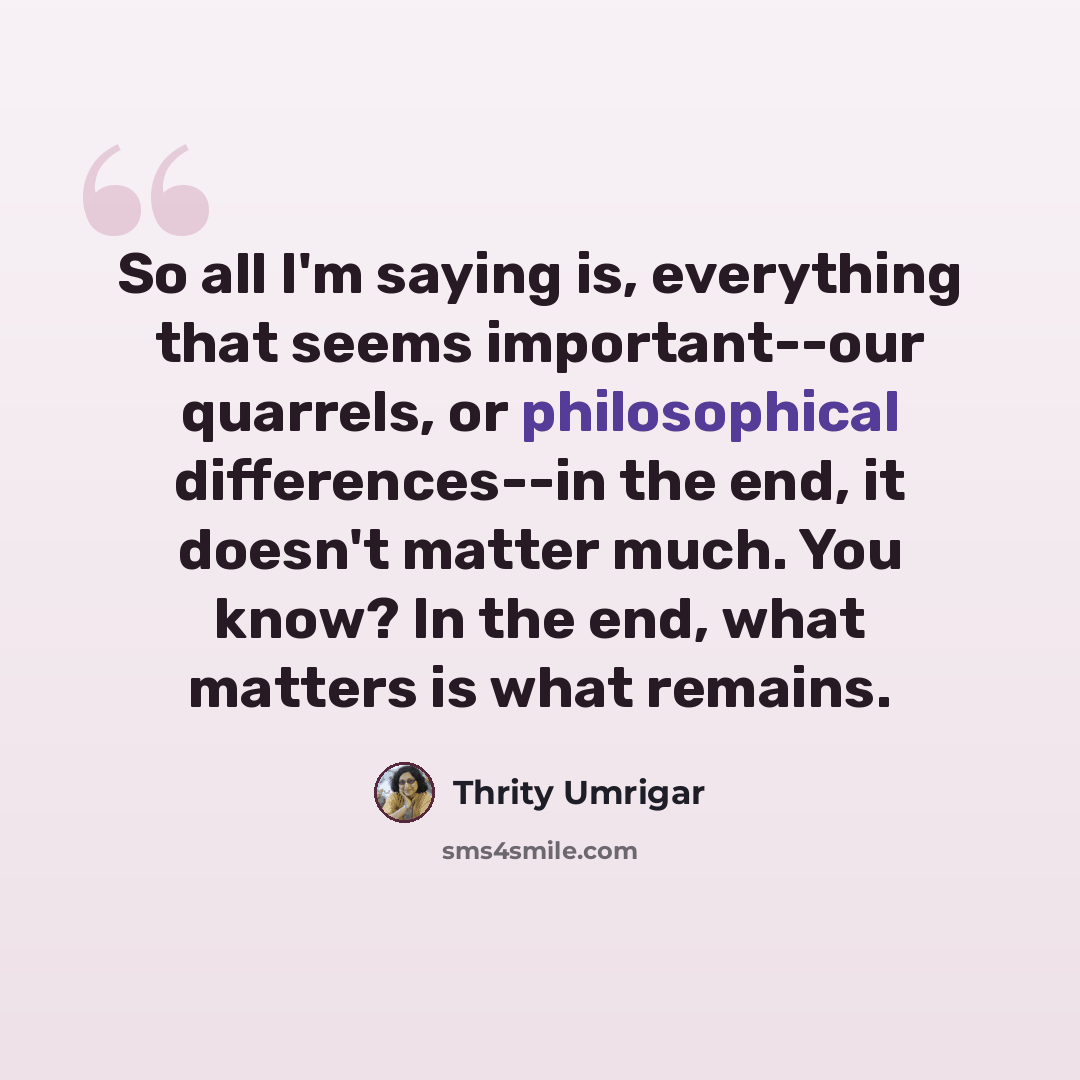 “So all I'm saying is, everything that seems important--our quarrels, or philosophical differences--in the end, it doesn't matter much. You know? In the end, what matters is what remains.” quote by Thrity Umrigar