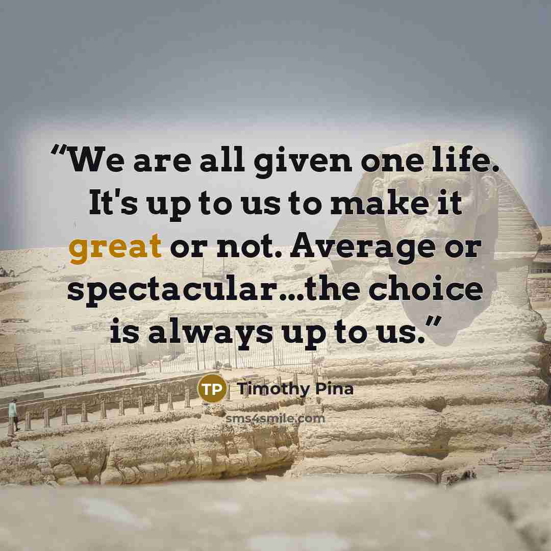 “We are all given one life. It's up to us to make it great or not. Average or spectacular...the choice is always up to us.” quote by Timothy Pina