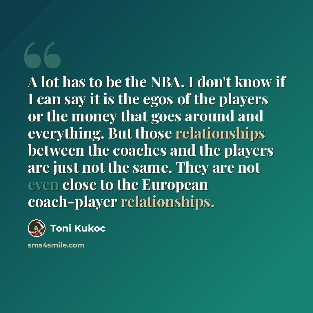 “A lot has to be the NBA. I don't know if I can say it is the egos of the players or the money that goes around and everything. But those relationships between the coaches and the players are just not the same. They are not even close to the European coach-player relationships.” quote by Toni Kukoc