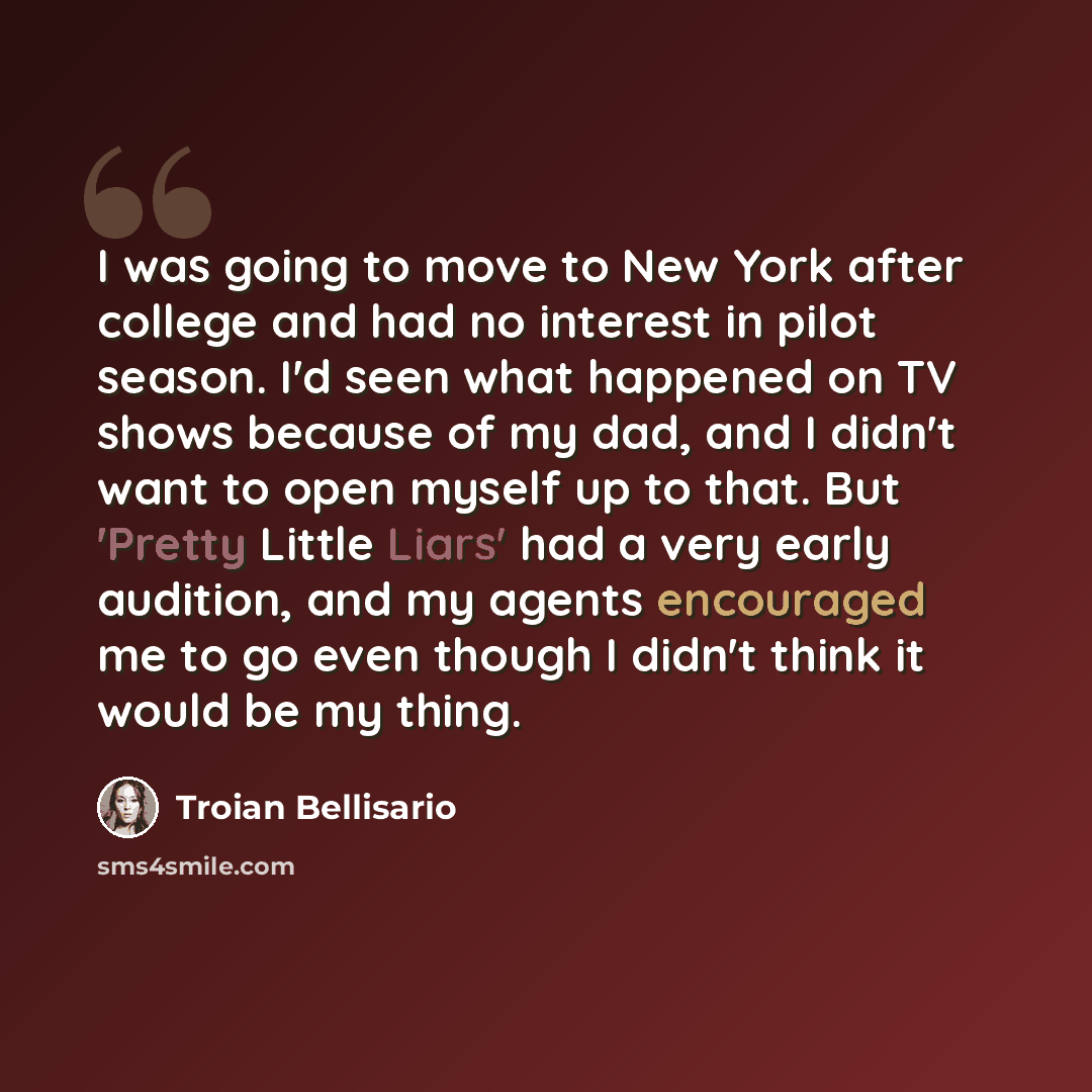 “I was going to move to New York after college and had no interest in pilot season. I'd seen what happened on TV shows because of my dad, and I didn't want to open myself up to that. But 'Pretty Little Liars' had a very early audition, and my agents encouraged me to go even though I didn't think it…” quote by Troian Bellisario