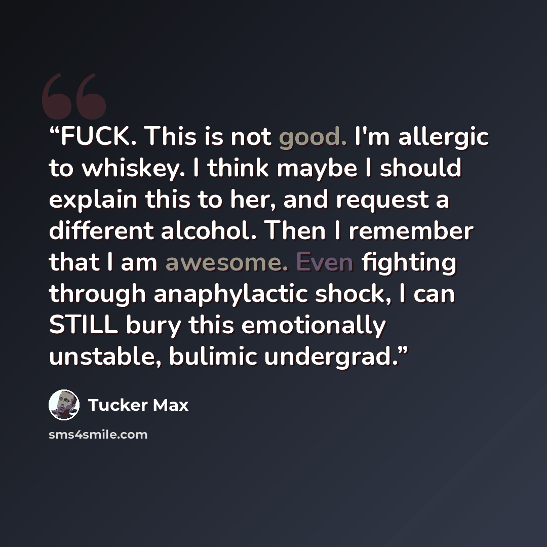 “FUCK. This is not good. I'm allergic to whiskey. I think maybe I should explain this to her, and request a different alcohol. Then I remember that I am awesome. Even fighting through anaphylactic shock, I can STILL bury this emotionally unstable, bulimic undergrad.” quote by Tucker Max