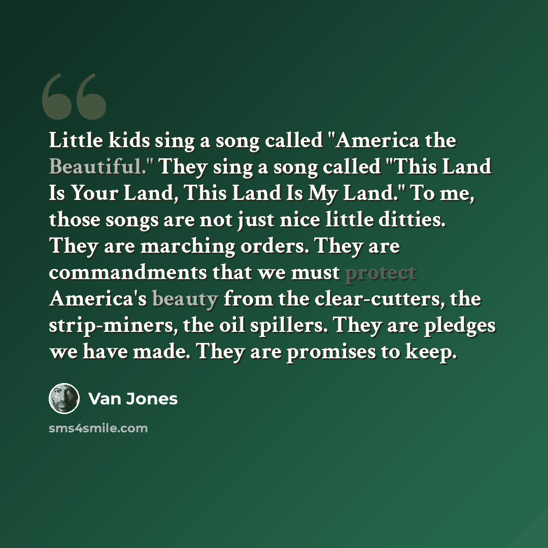 “Little kids sing a song called "America the Beautiful." They sing a song called "This Land Is Your Land, This Land Is My Land." To me, those songs are not just nice little ditties. They are marching orders. They are commandments that we must protect America's beauty from the clear-cutters, the…” quote by Van Jones