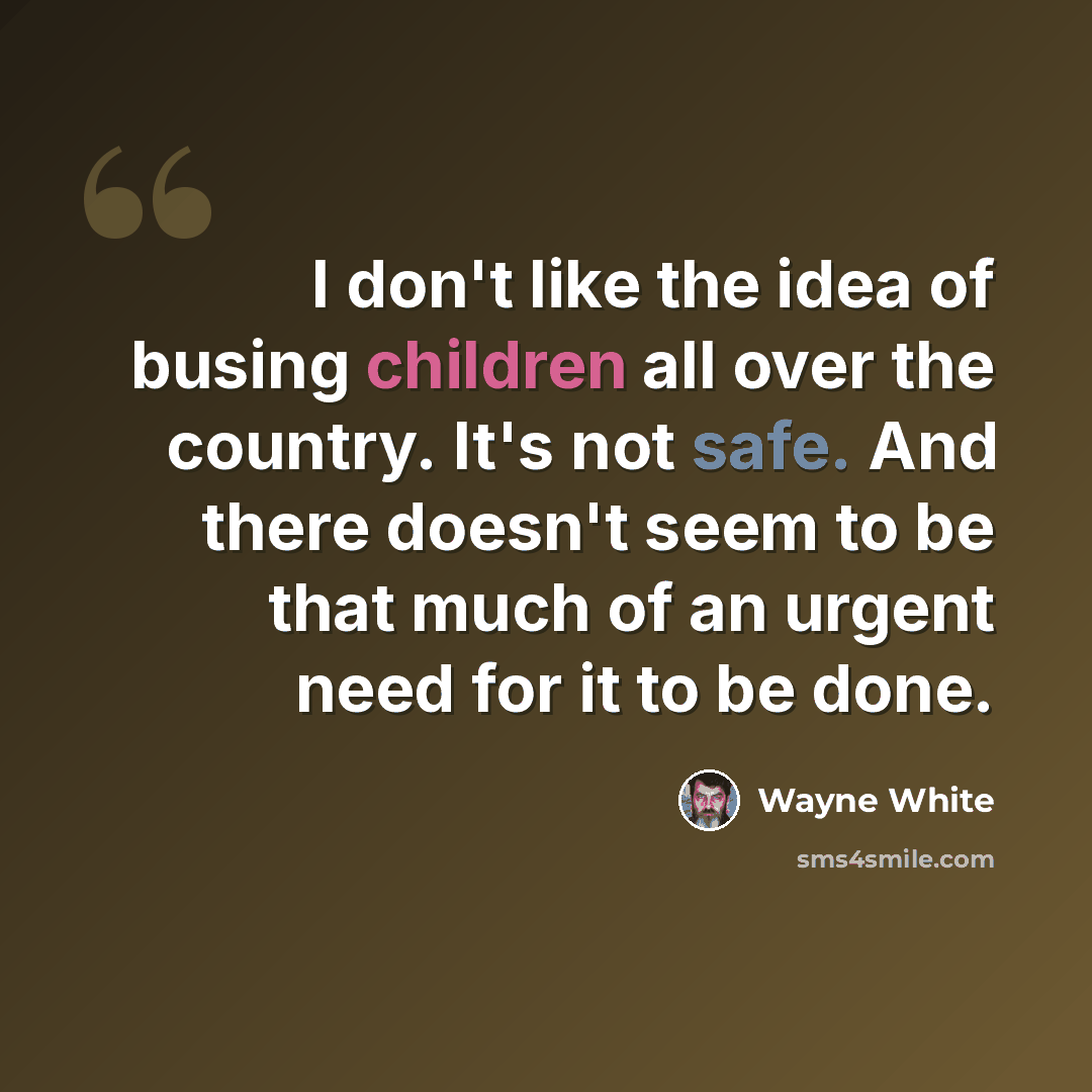 “I don't like the idea of busing children all over the country. It's not safe. And there doesn't seem to be that much of an urgent need for it to be done.” quote by Wayne White