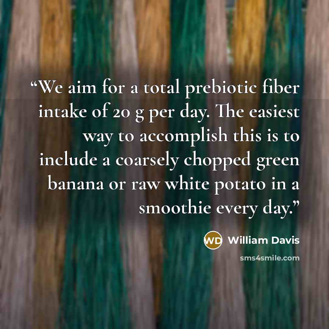 “We aim for a total prebiotic fiber intake of 20 g per day. The easiest way to accomplish this is to include a coarsely chopped green banana or raw white potato in a smoothie every day.” quote by William Davis