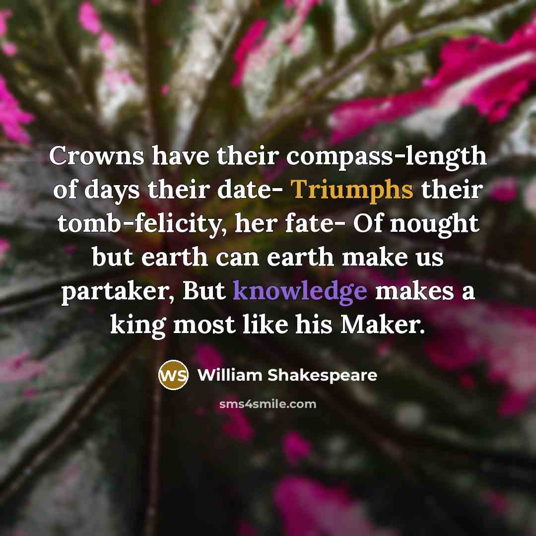 “Crowns have their compass-length of days their date- Triumphs their tomb-felicity, her fate- Of nought but earth can earth make us partaker, But knowledge makes a king most like his Maker.” quote by William Shakespeare