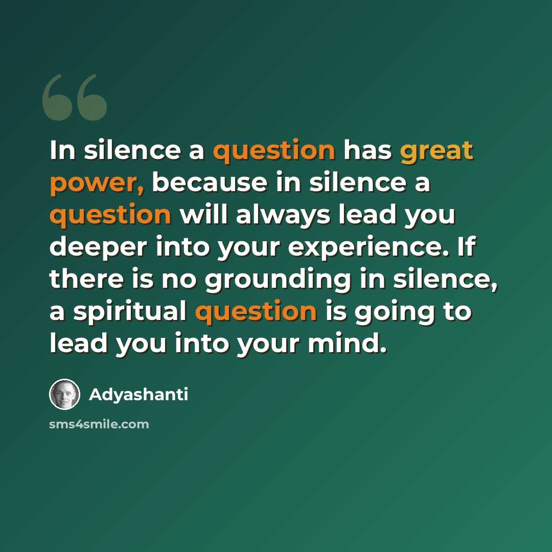 “In silence a question has great power, because in silence a question will always lead you deeper into your experience. If there is no grounding in silence, a spiritual question is going to lead you into your mind.” quote by Adyashanti