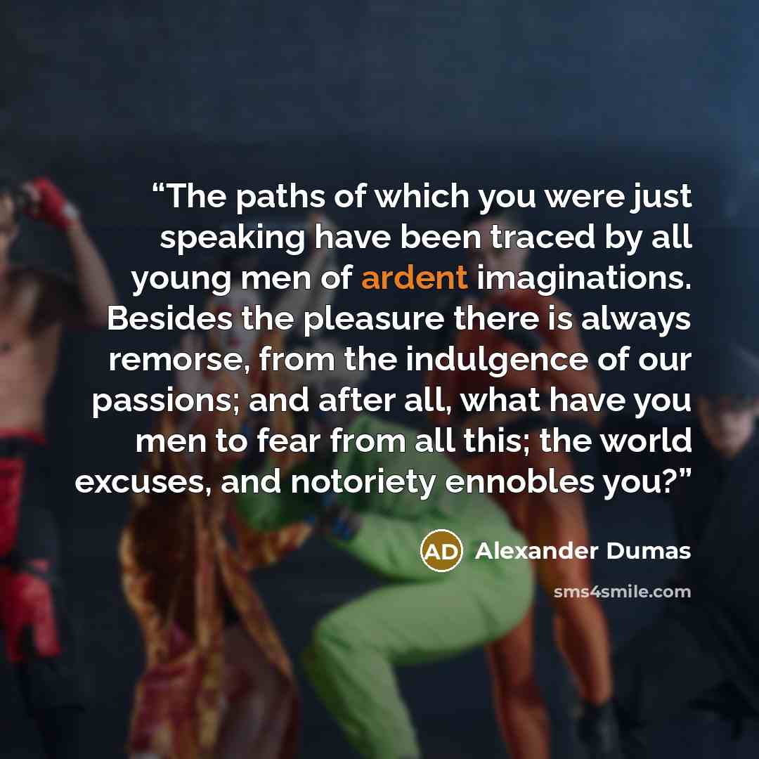“The paths of which you were just speaking have been traced by all young men of ardent imaginations. Besides the pleasure there is always remorse, from the indulgence of our passions; and after all, what have you men to fear from all this; the world excuses, and notoriety ennobles you?” quote by Alexander Dumas