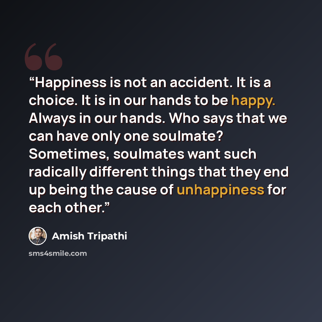 “Happiness is not an accident. It is a choice. It is in our hands to be happy. Always in our hands. Who says that we can have only one soulmate? Sometimes, soulmates want such radically different things that they end up being the cause of unhappiness for each other.” quote by Amish Tripathi