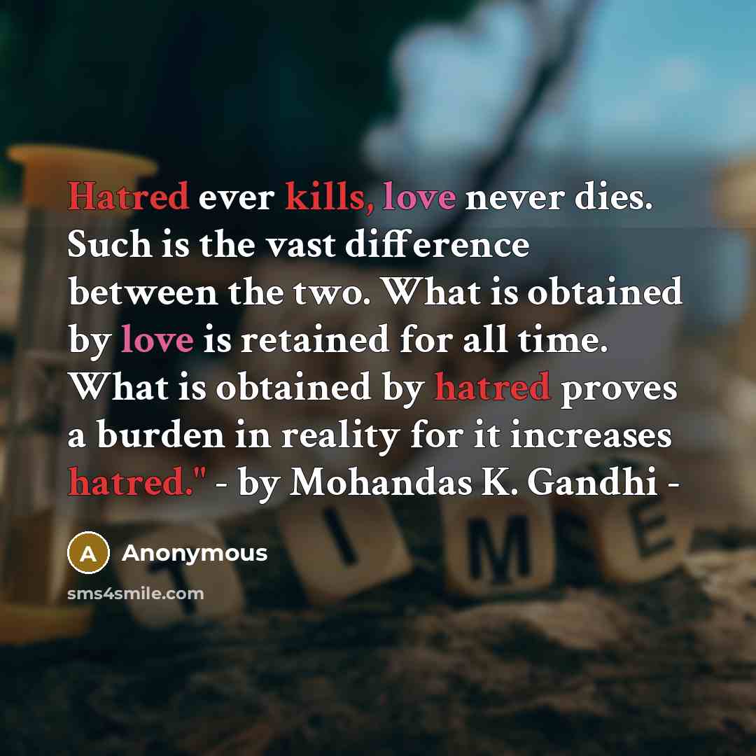 “Hatred ever kills, love never dies. Such is the vast difference between the two. What is obtained by love is retained for all time. What is obtained by hatred proves a burden in reality for it increases hatred." - by Mohandas K. Gandhi -” quote by Anonymous