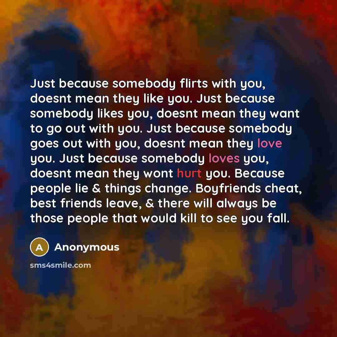 “Just because somebody flirts with you, doesnt mean they like you. Just because somebody likes you, doesnt mean they want to go out with you. Just because somebody goes out with you, doesnt mean they love you. Just because somebody loves you, doesnt mean they wont hurt you. Because people lie &…” quote by Anonymous