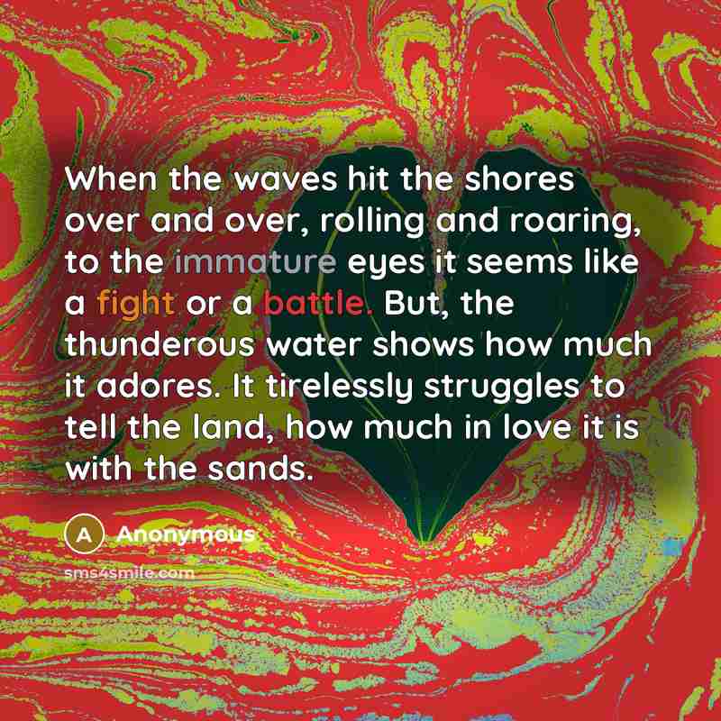 “When the waves hit the shores over and over, rolling and roaring, to the immature eyes it seems like a fight or a battle. But, the thunderous water shows how much it adores. It tirelessly struggles to tell the land, how much in love it is with the sands.” quote by Anonymous