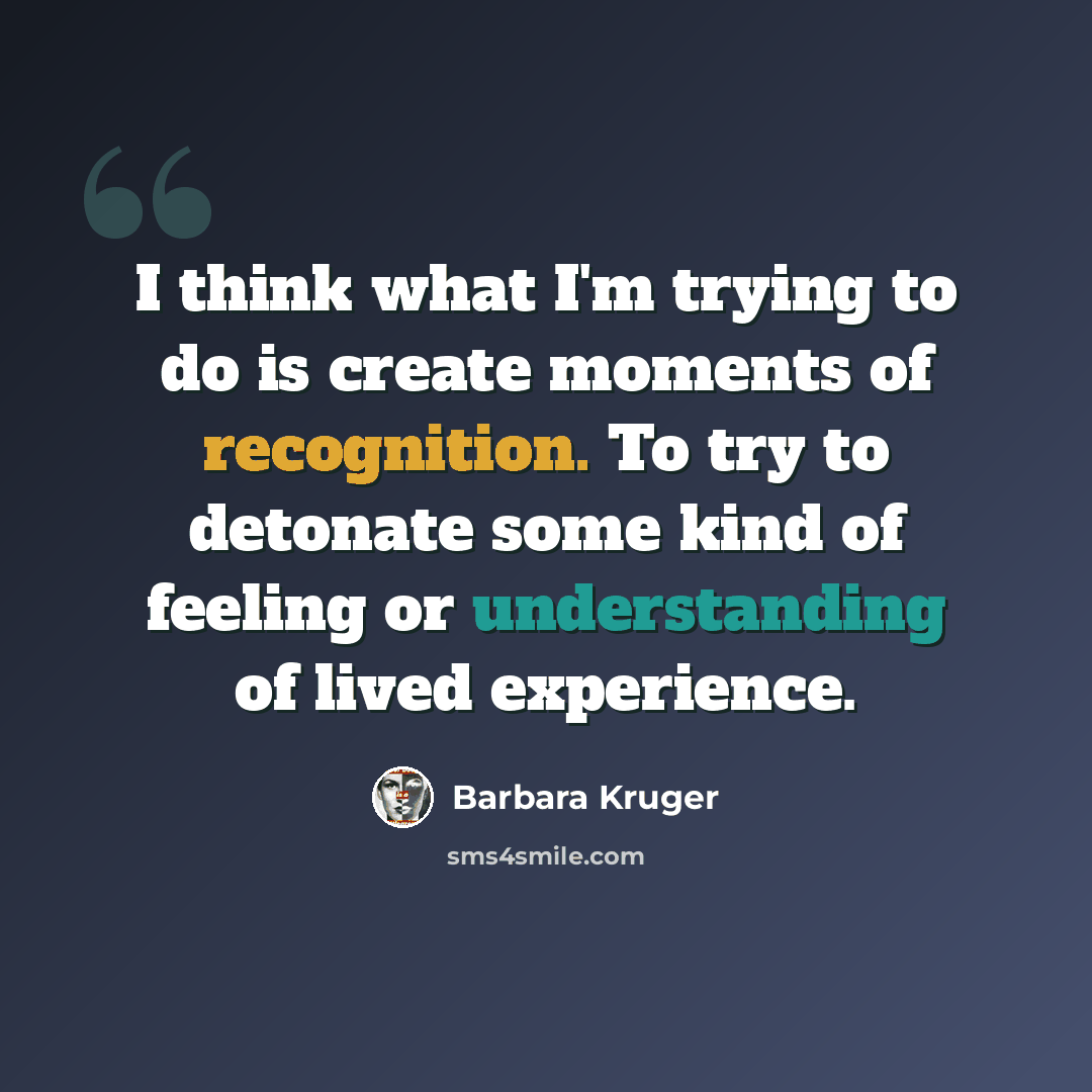 “I think what I'm trying to do is create moments of recognition. To try to detonate some kind of feeling or understanding of lived experience.” quote by Barbara Kruger