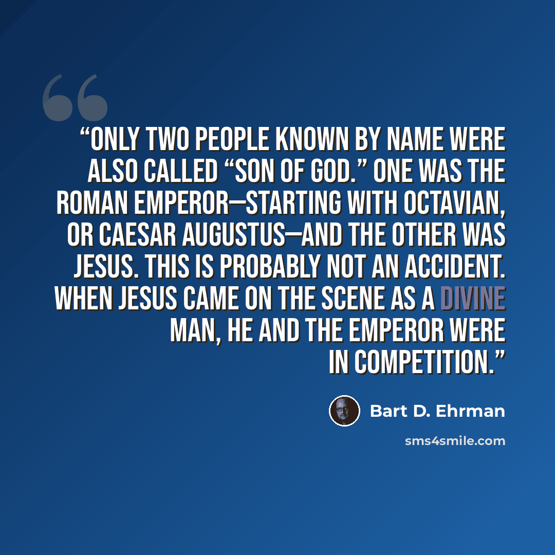 “only two people known by name were also called “Son of God.” One was the Roman emperor—starting with Octavian, or Caesar Augustus—and the other was Jesus. This is probably not an accident. When Jesus came on the scene as a divine man, he and the emperor were in competition.” quote by Bart D. Ehrman
