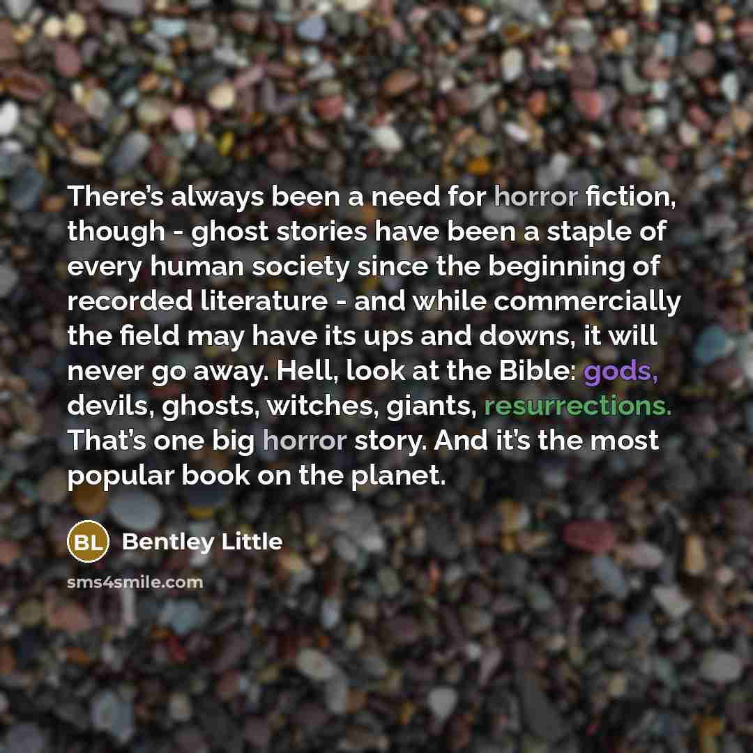 “There’s always been a need for horror fiction, though - ghost stories have been a staple of every human society since the beginning of recorded literature - and while commercially the field may have its ups and downs, it will never go away. Hell, look at the Bible: gods, devils, ghosts, witches…” quote by Bentley Little