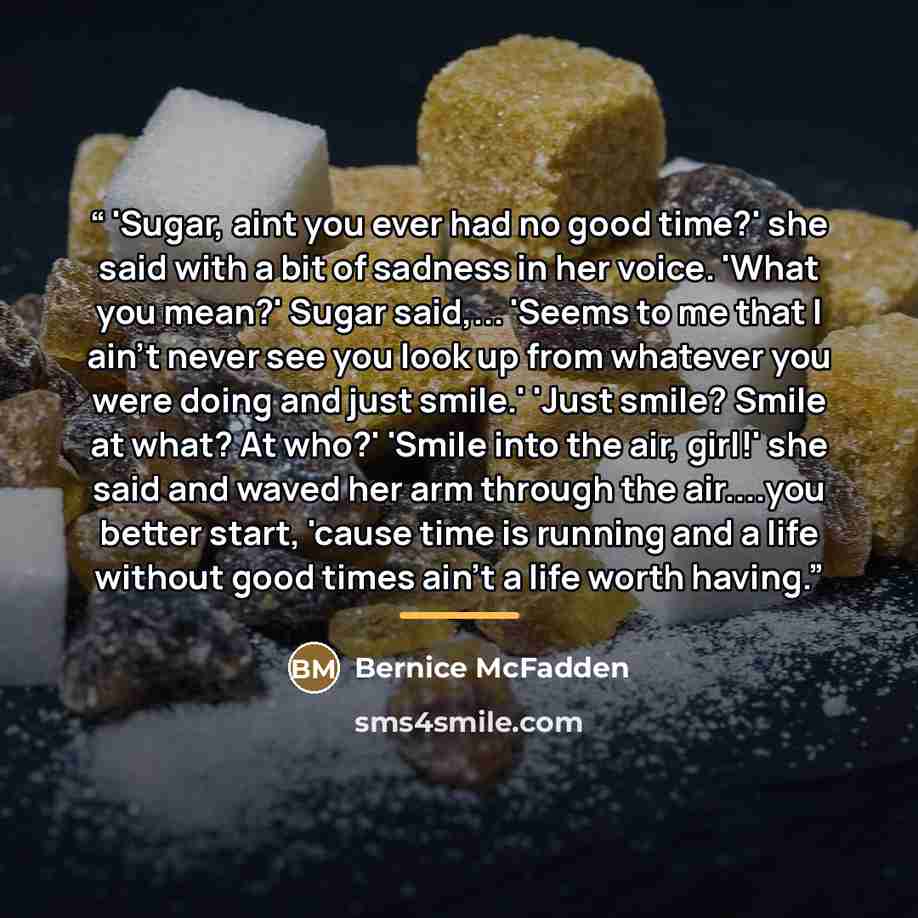 “'Sugar, aint you ever had no good time?' she said with a bit of sadness in her voice. 'What you mean?' Sugar said,... 'Seems to me that I ain't never see you look up from whatever you were doing and just smile.' 'Just smile? Smile at what? At who?' 'Smile into the air, girl!' she said and waved…” quote by Bernice McFadden