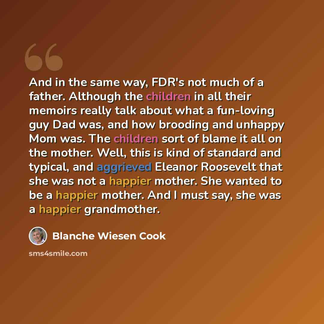 “And in the same way, FDR's not much of a father. Although the children in all their memoirs really talk about what a fun-loving guy Dad was, and how brooding and unhappy Mom was. The children sort of blame it all on the mother. Well, this is kind of standard and typical, and aggrieved Eleanor…” quote by Blanche Wiesen Cook