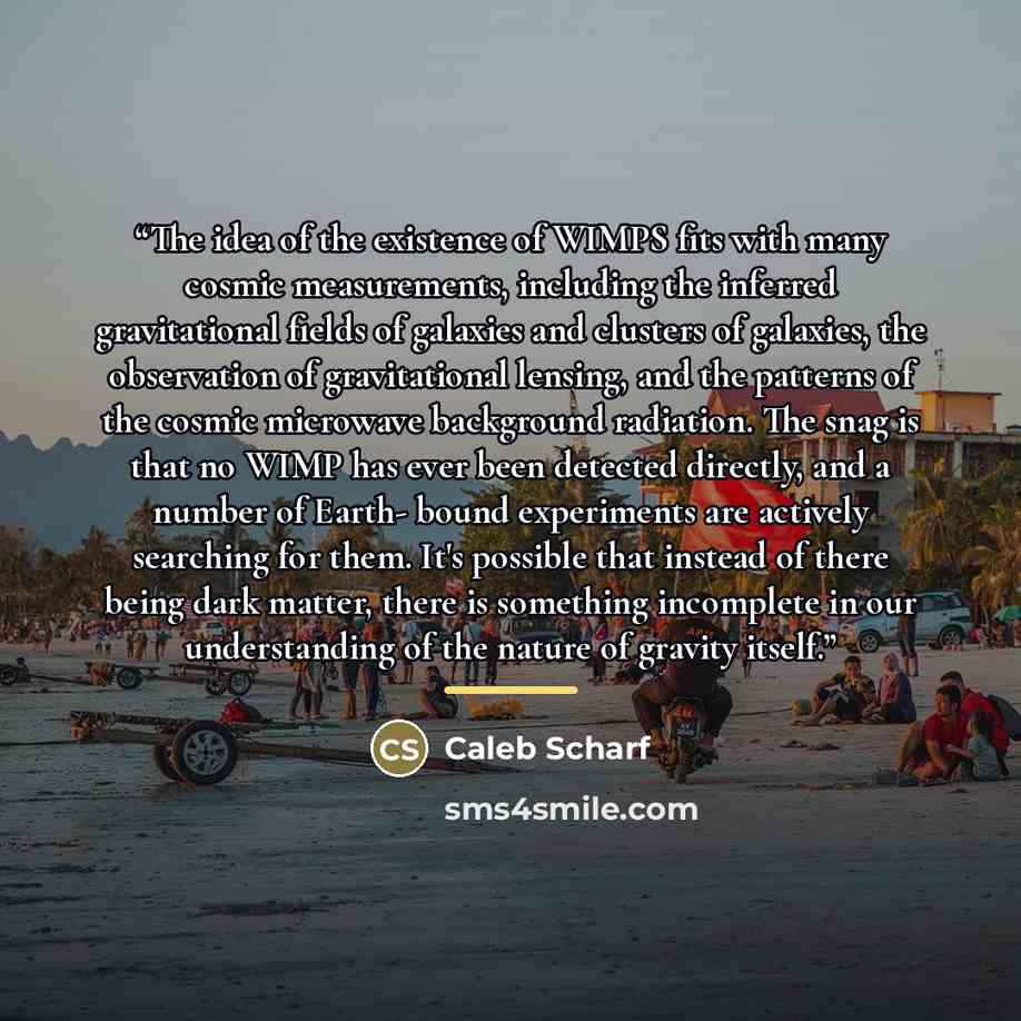 “The idea of the existence of WIMPS fits with many cosmic measurements, including the inferred gravitational fields of galaxies and clusters of galaxies, the observation of gravitational lensing, and the patterns of the cosmic microwave background radiation. The snag is that no WIMP has ever been…” quote by Caleb Scharf