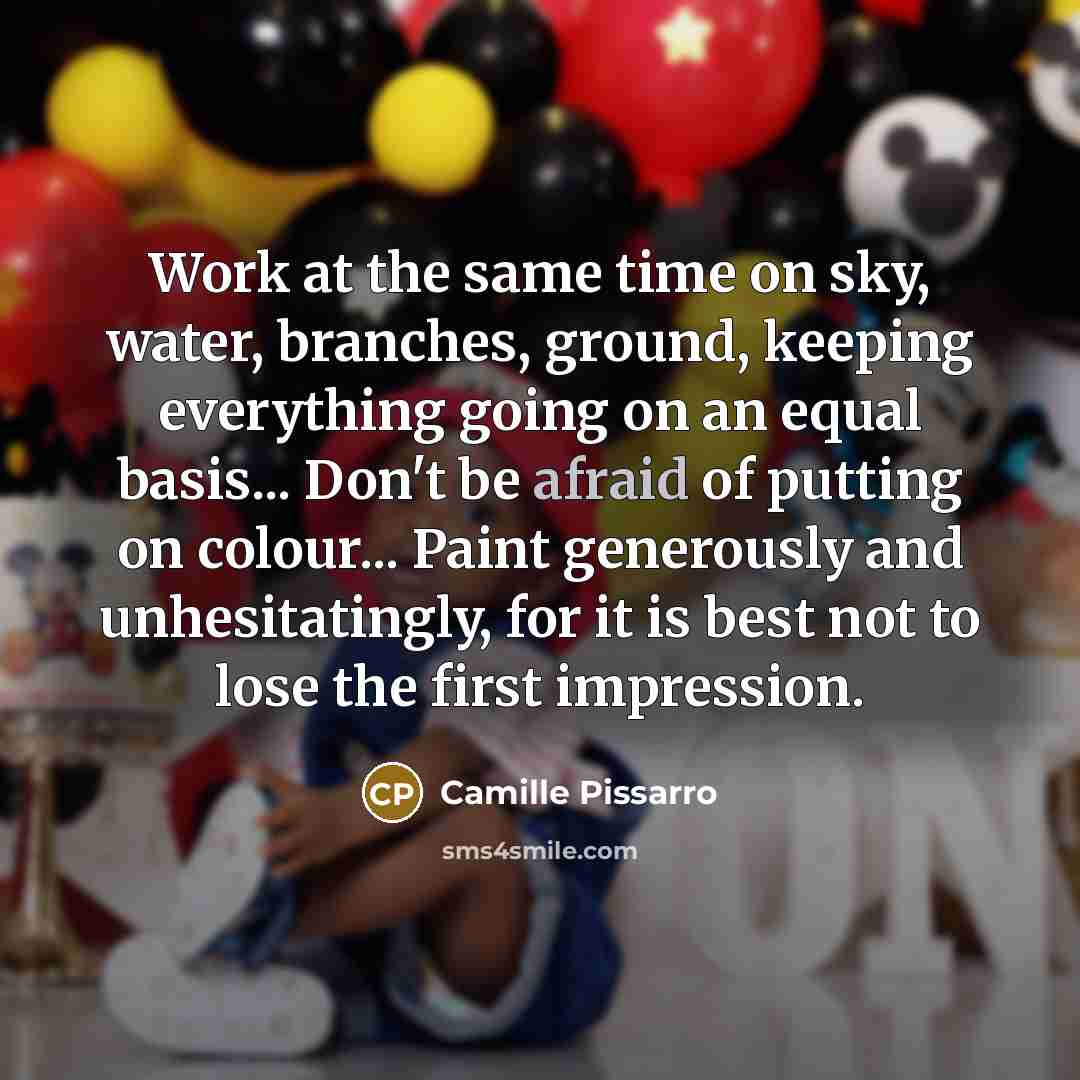 “Work at the same time on sky, water, branches, ground, keeping everything going on an equal basis... Don't be afraid of putting on colour... Paint generously and unhesitatingly, for it is best not to lose the first impression.” quote by Camille Pissarro