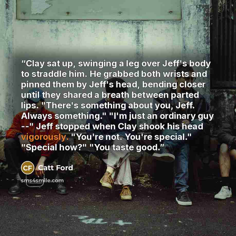“Clay sat up, swinging a leg over Jeff's body to straddle him. He grabbed both wrists and pinned them by Jeff's head, bending closer until they shared a breath between parted lips. "There's something about you, Jeff. Always something." "I'm just an ordinary guy --" Jeff stopped when Clay shook his…” quote by Catt Ford