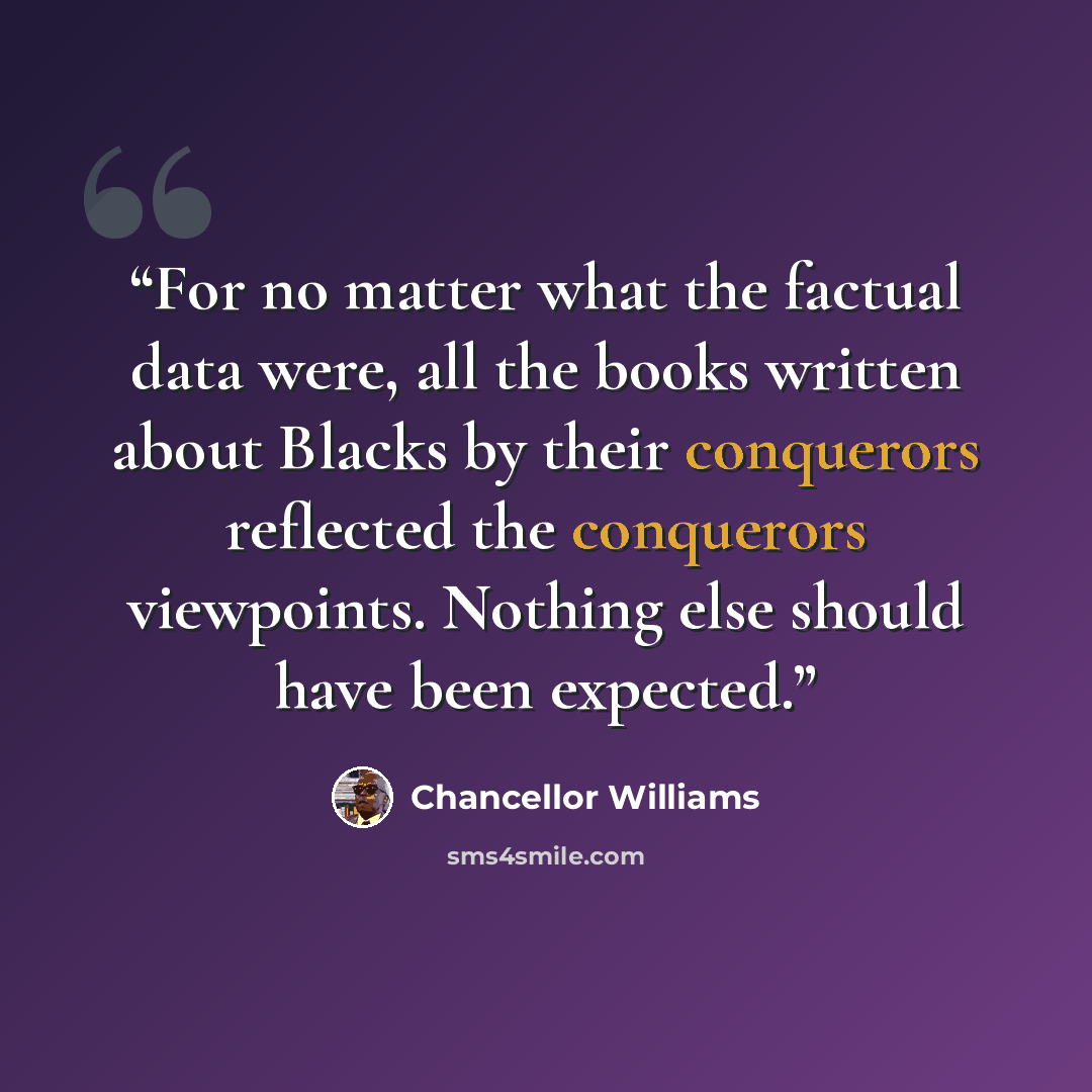 “For no matter what the factual data were, all the books written about Blacks by their conquerors reflected the conquerors viewpoints. Nothing else should have been expected.” quote by Chancellor Williams