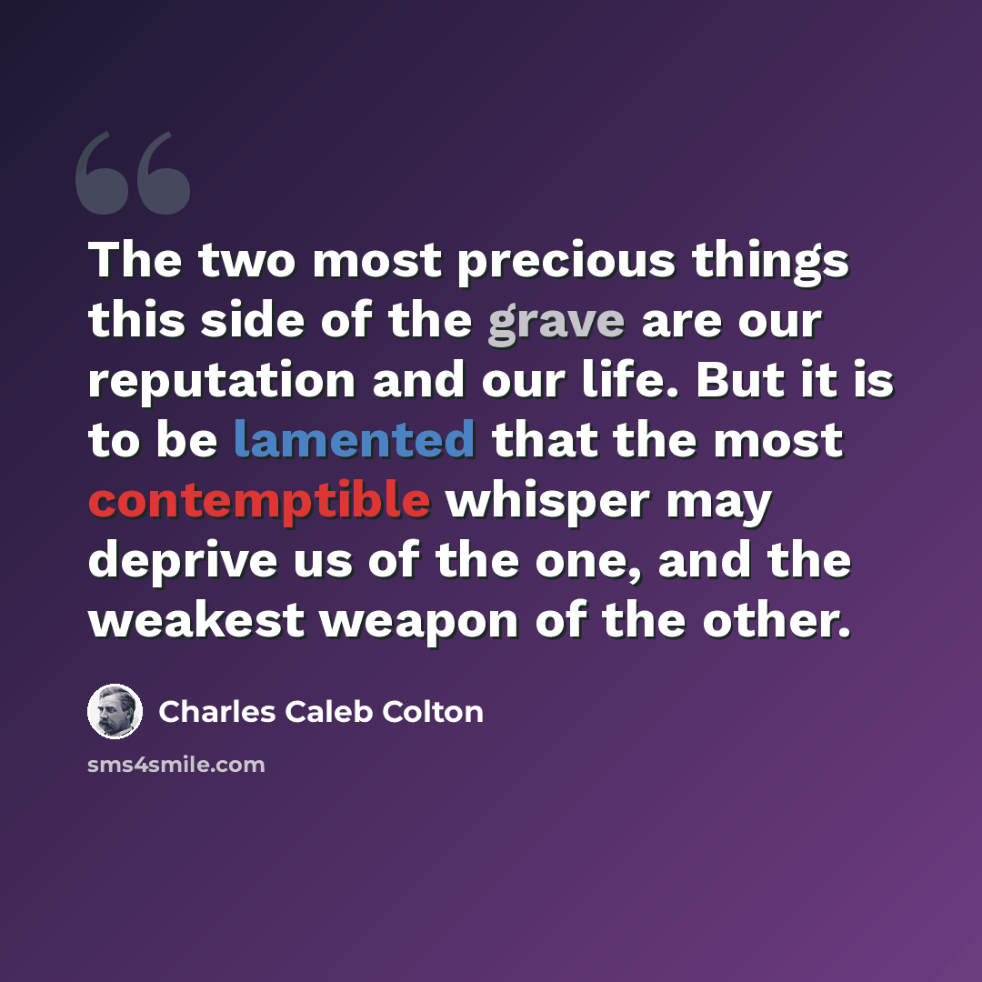 “The two most precious things this side of the grave are our reputation and our life. But it is to be lamented that the most contemptible whisper may deprive us of the one, and the weakest weapon of the other.” quote by Charles Caleb Colton