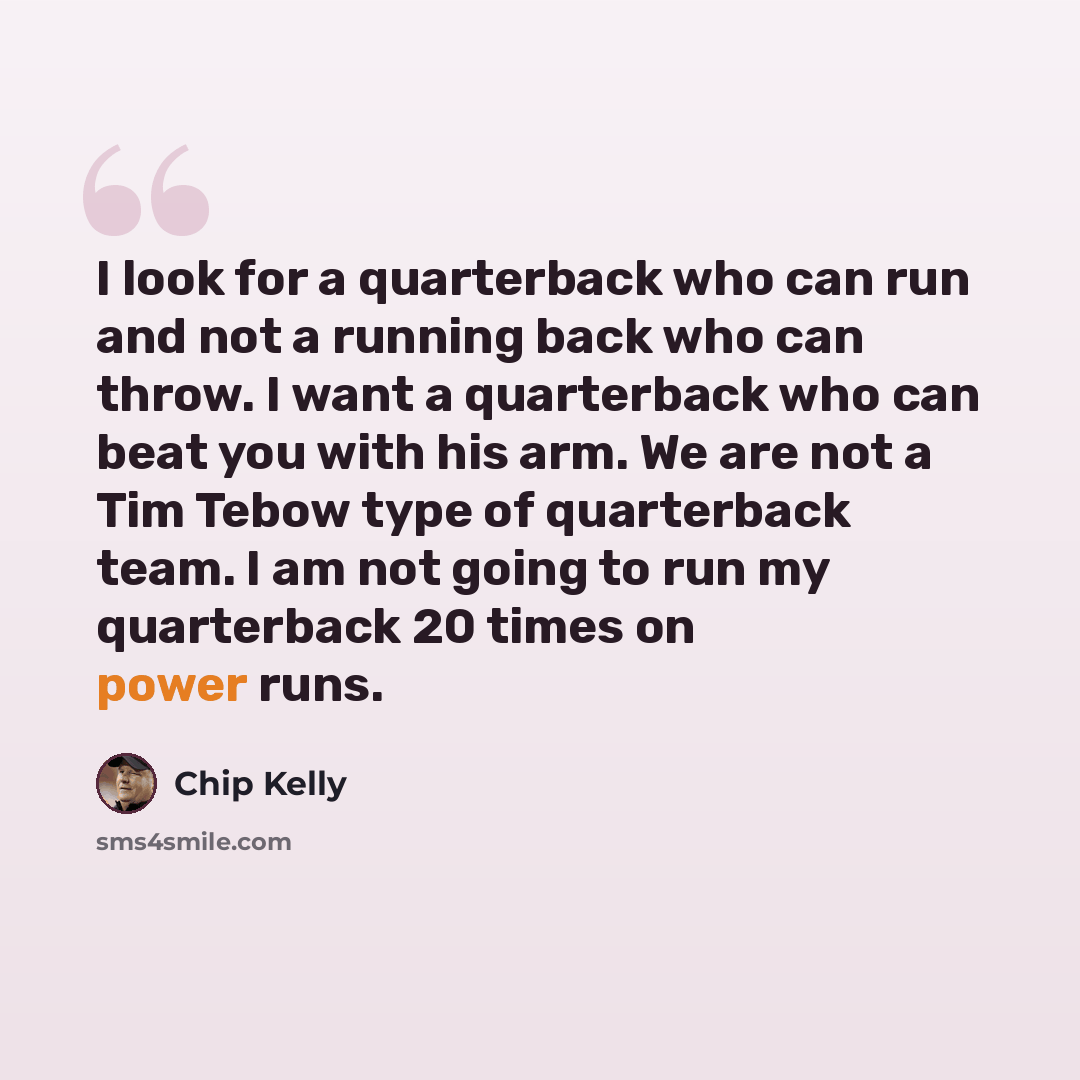 “I look for a quarterback who can run and not a running back who can throw. I want a quarterback who can beat you with his arm. We are not a Tim Tebow type of quarterback team. I am not going to run my quarterback 20 times on power runs.” quote by Chip Kelly