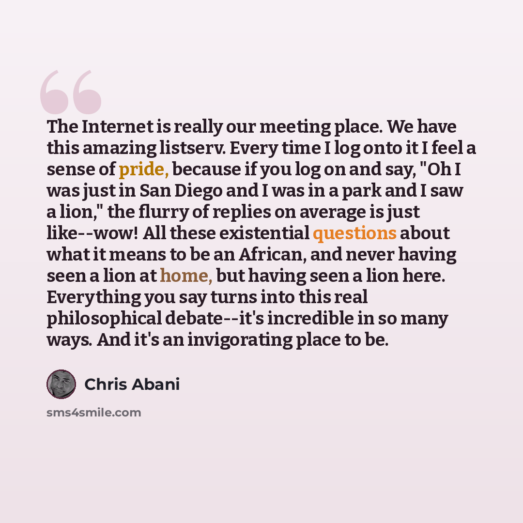 “The Internet is really our meeting place. We have this amazing listserv. Every time I log onto it I feel a sense of pride, because if you log on and say, "Oh I was just in San Diego and I was in a park and I saw a lion," the flurry of replies on average is just like--wow! All these existential…” quote by Chris Abani