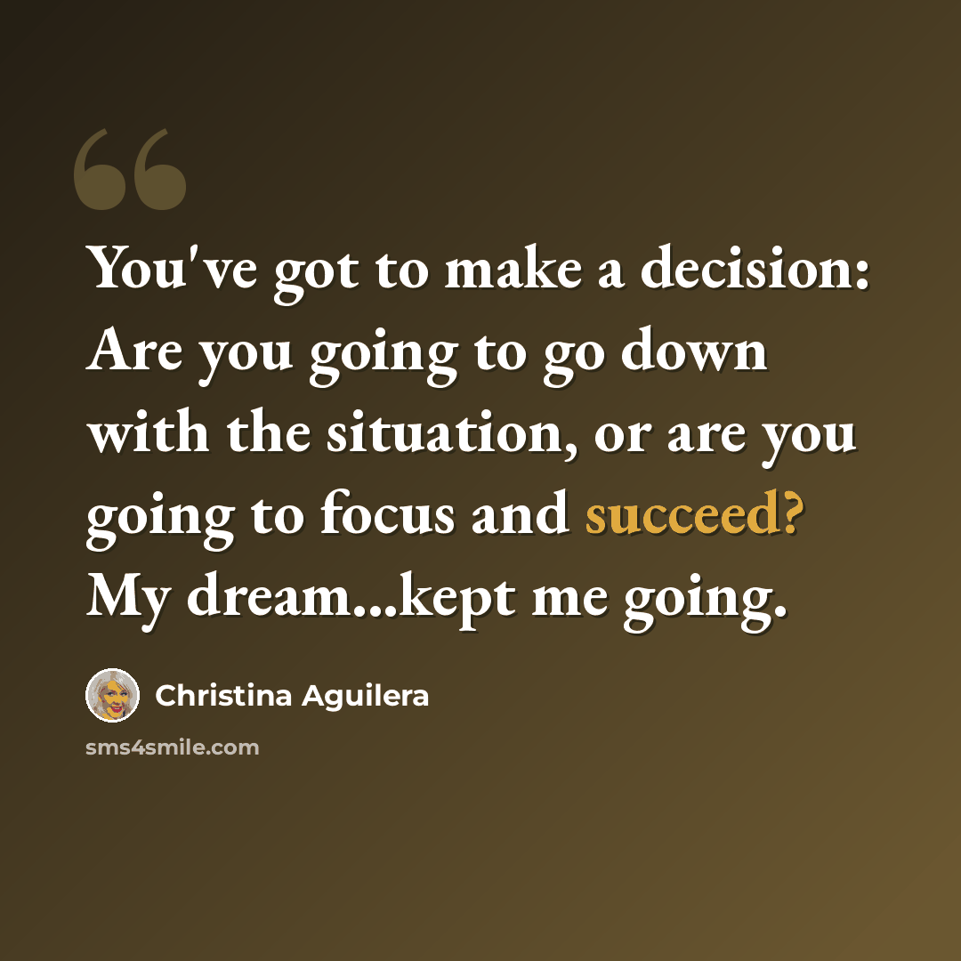 “You've got to make a decision: Are you going to go down with the situation, or are you going to focus and succeed? My dream...kept me going.” quote by Christina Aguilera