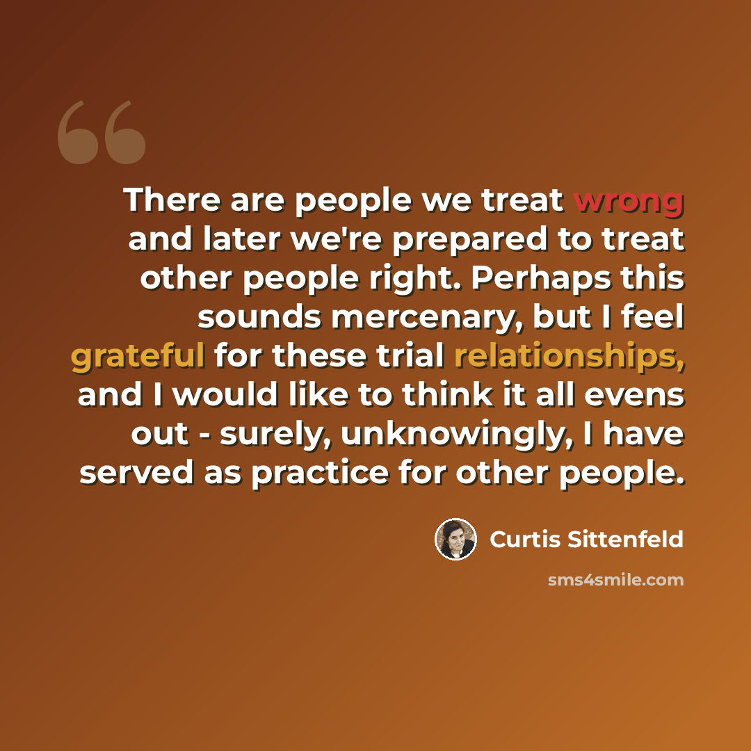 “There are people we treat wrong and later we're prepared to treat other people right. Perhaps this sounds mercenary, but I feel grateful for these trial relationships, and I would like to think it all evens out - surely, unknowingly, I have served as practice for other people.” quote by Curtis Sittenfeld