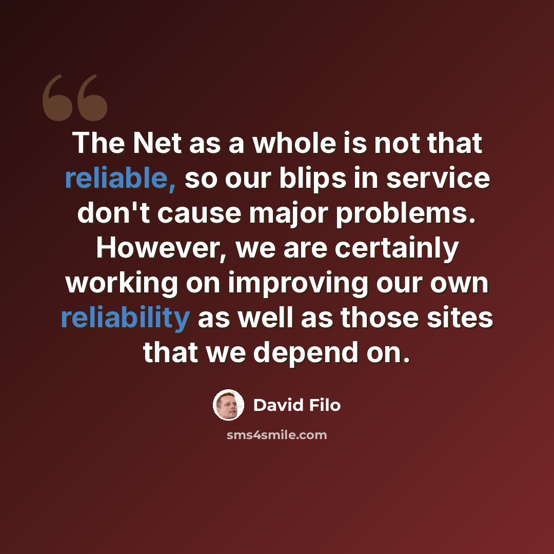 “The Net as a whole is not that reliable, so our blips in service don't cause major problems. However, we are certainly working on improving our own reliability as well as those sites that we depend on.” quote by David Filo