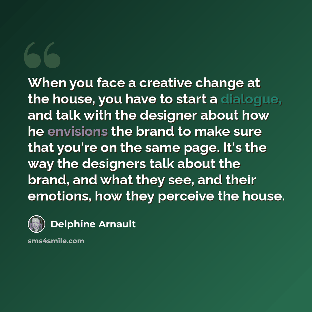“When you face a creative change at the house, you have to start a dialogue, and talk with the designer about how he envisions the brand to make sure that you're on the same page. It's the way the designers talk about the brand, and what they see, and their emotions, how they perceive the house.” quote by Delphine Arnault