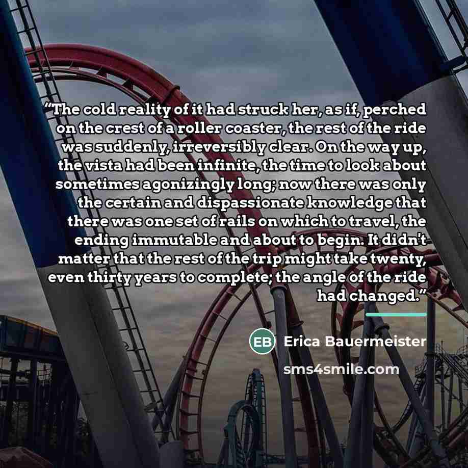 “The cold reality of it had struck her, as if, perched on the crest of a roller coaster, the rest of the ride was suddenly, irreversibly clear. On the way up, the vista had been infinite, the time to look about sometimes agonizingly long; now there was only the certain and dispassionate knowledge…” quote by Erica Bauermeister
