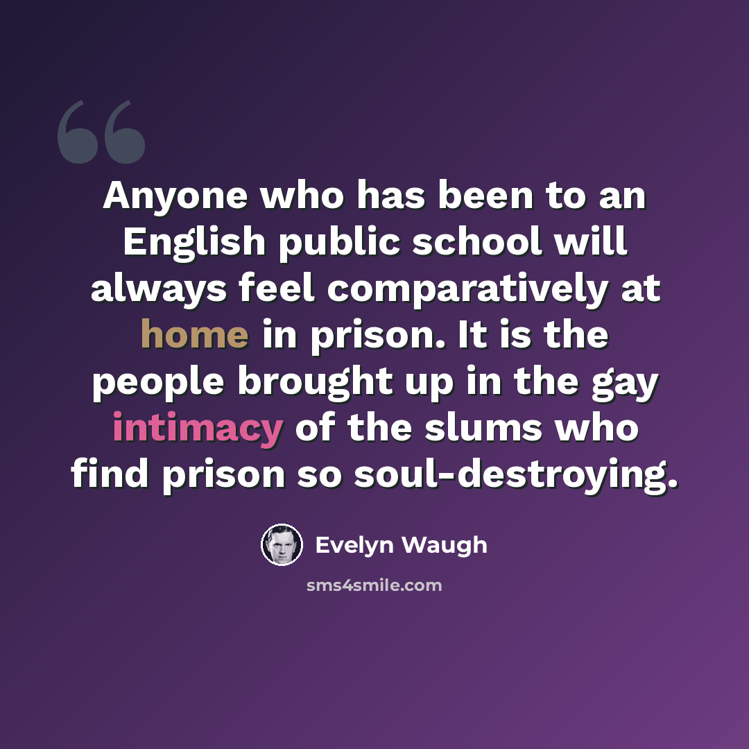 “Anyone who has been to an English public school will always feel comparatively at home in prison. It is the people brought up in the gay intimacy of the slums who find prison so soul-destroying.” quote by Evelyn Waugh