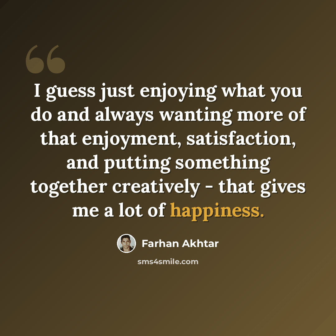 “I guess just enjoying what you do and always wanting more of that enjoyment, satisfaction, and putting something together creatively - that gives me a lot of happiness.” quote by Farhan Akhtar