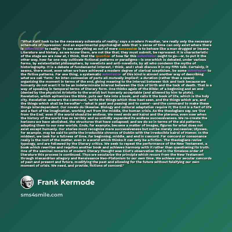 “What Kant took to be the necessary schemata of reality,' says a modern Freudian, 'are really only the necessary schemata of repression.' And an experimental psychologist adds that 'a sense of time can only exist where there is submission to reality.' To see everything as out of mere succession is…” quote by Frank Kermode