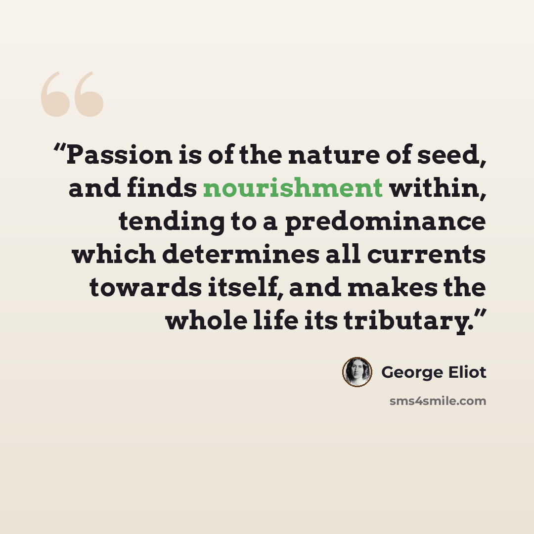 “Passion is of the nature of seed, and finds nourishment within, tending to a predominance which determines all currents towards itself, and makes the whole life its tributary.” quote by George Eliot