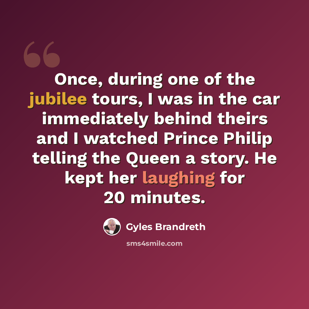 “Once, during one of the jubilee tours, I was in the car immediately behind theirs and I watched Prince Philip telling the Queen a story. He kept her laughing for 20 minutes.” quote by Gyles Brandreth