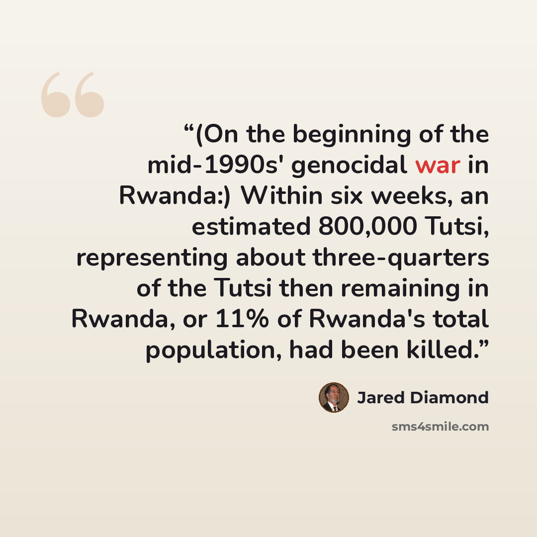 “(On the beginning of the mid-1990s' genocidal war in Rwanda:) Within six weeks, an estimated 800,000 Tutsi, representing about three-quarters of the Tutsi then remaining in Rwanda, or 11% of Rwanda's total population, had been killed.” quote by Jared Diamond