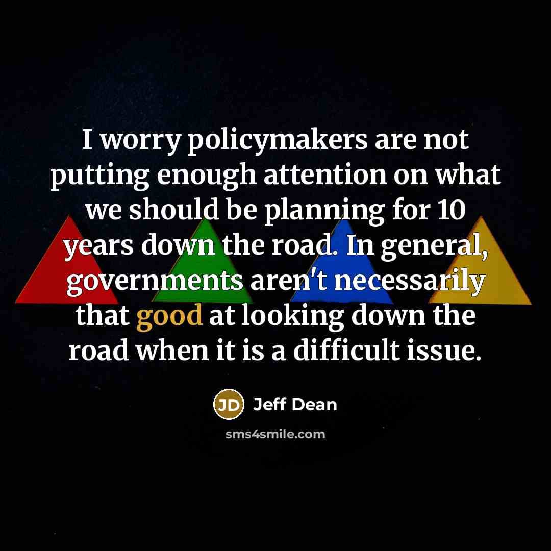“I worry policymakers are not putting enough attention on what we should be planning for 10 years down the road. In general, governments aren't necessarily that good at looking down the road when it is a difficult issue.” quote by Jeff Dean