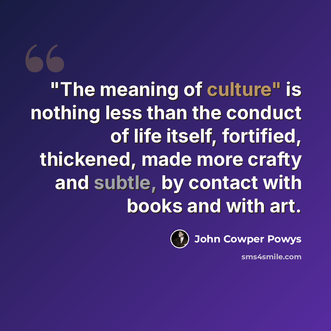 “"The meaning of culture" is nothing less than the conduct of life itself, fortified, thickened, made more crafty and subtle, by contact with books and with art.” quote by John Cowper Powys