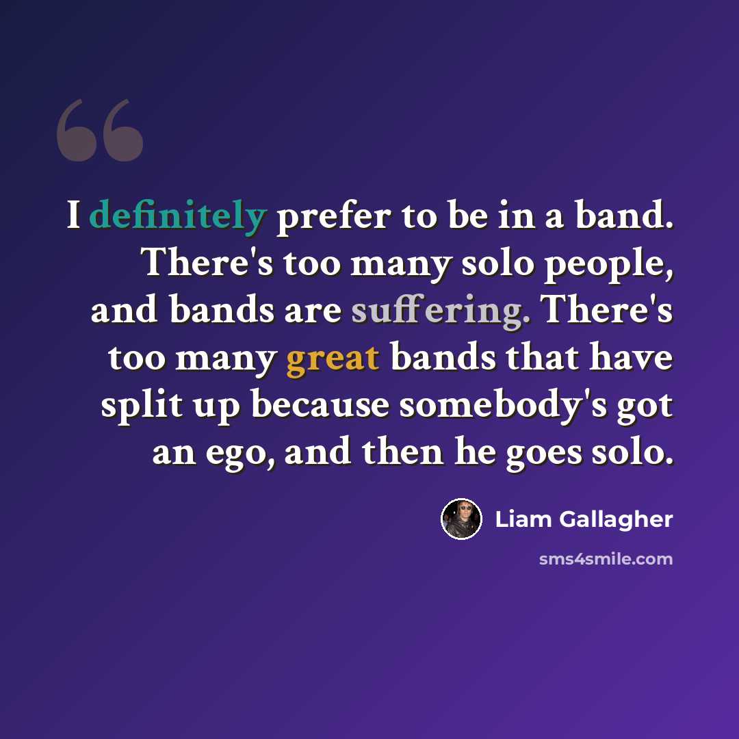 “I definitely prefer to be in a band. There's too many solo people, and bands are suffering. There's too many great bands that have split up because somebody's got an ego, and then he goes solo.” quote by Liam Gallagher