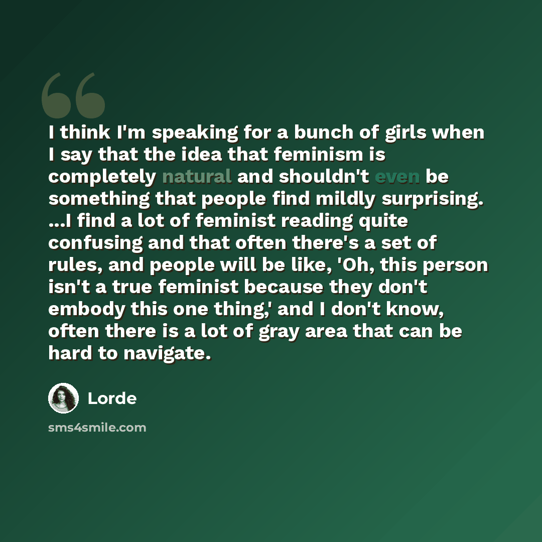 “I think I'm speaking for a bunch of girls when I say that the idea that feminism is completely natural and shouldn't even be something that people find mildly surprising. ...I find a lot of feminist reading quite confusing and that often there's a set of rules, and people will be like, 'Oh, this…” quote by Lorde