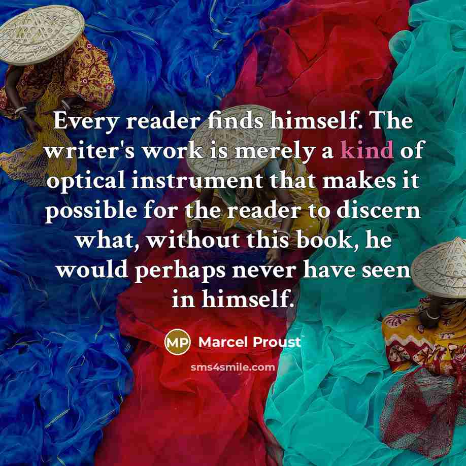 “Every reader finds himself. The writer's work is merely a kind of optical instrument that makes it possible for the reader to discern what, without this book, he would perhaps never have seen in himself.” quote by Marcel Proust